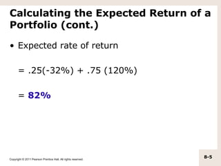 Calculating the Expected Return of a
Portfolio (cont.)

• Expected rate of return

      = .25(-32%) + .75 (120%)

      = 82%




Copyright © 2011 Pearson Prentice Hall. All rights reserved.
                                                               8-5
 