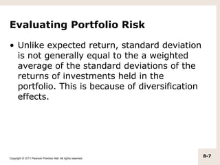 Evaluating Portfolio Risk

• Unlike expected return, standard deviation
  is not generally equal to the a weighted
  average of the standard deviations of the
  returns of investments held in the
  portfolio. This is because of diversification
  effects.




Copyright © 2011 Pearson Prentice Hall. All rights reserved.
                                                               8-7
 