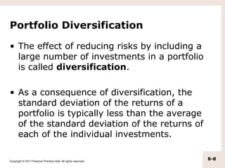 Portfolio Diversification

• The effect of reducing risks by including a
  large number of investments in a portfolio
  is called diversification.

• As a consequence of diversification, the
  standard deviation of the returns of a
  portfolio is typically less than the average
  of the standard deviation of the returns of
  each of the individual investments.

Copyright © 2011 Pearson Prentice Hall. All rights reserved.
                                                               8-8
 