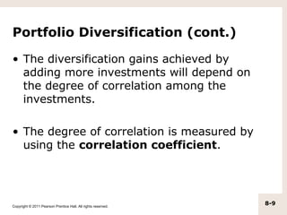 Portfolio Diversification (cont.)

• The diversification gains achieved by
  adding more investments will depend on
  the degree of correlation among the
  investments.

• The degree of correlation is measured by
  using the correlation coefficient.




Copyright © 2011 Pearson Prentice Hall. All rights reserved.
                                                               8-9
 