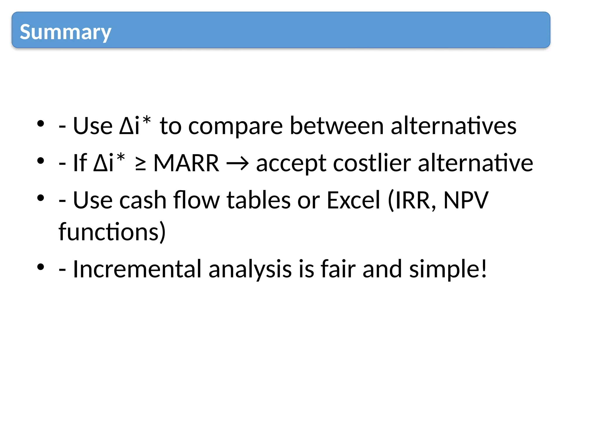 • - Use Δi* to compare between alternatives
• - If Δi* ≥ MARR → accept costlier alternative
• - Use cash flow tables or Excel (IRR, NPV
functions)
• - Incremental analysis is fair and simple!
Summary
 