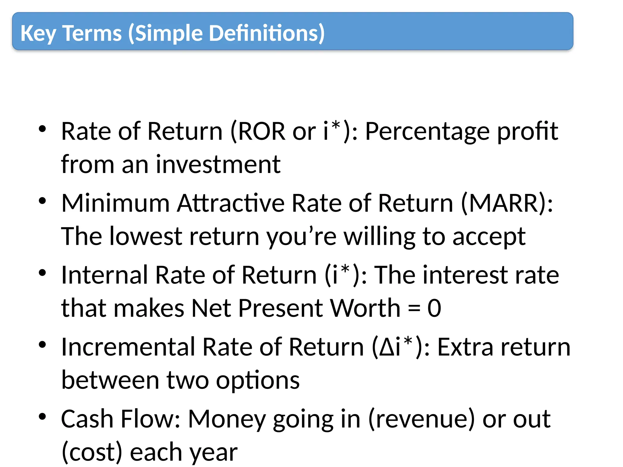 • Rate of Return (ROR or i*): Percentage profit
from an investment
• Minimum Attractive Rate of Return (MARR):
The lowest return you’re willing to accept
• Internal Rate of Return (i*): The interest rate
that makes Net Present Worth = 0
• Incremental Rate of Return (Δi*): Extra return
between two options
• Cash Flow: Money going in (revenue) or out
(cost) each year
Key Terms (Simple Definitions)
 