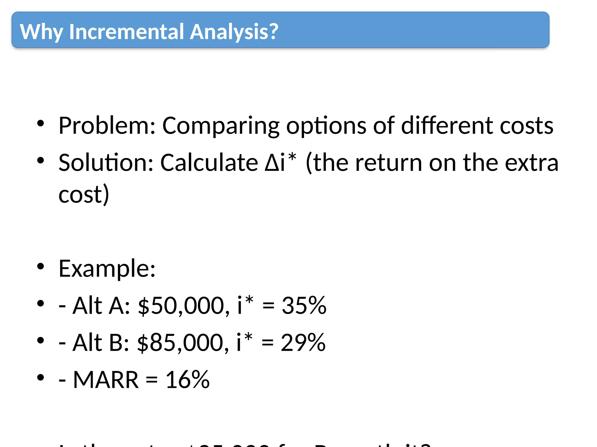 • Problem: Comparing options of different costs
• Solution: Calculate Δi* (the return on the extra
cost)
• Example:
• - Alt A: $50,000, i* = 35%
• - Alt B: $85,000, i* = 29%
• - MARR = 16%
Why Incremental Analysis?
 