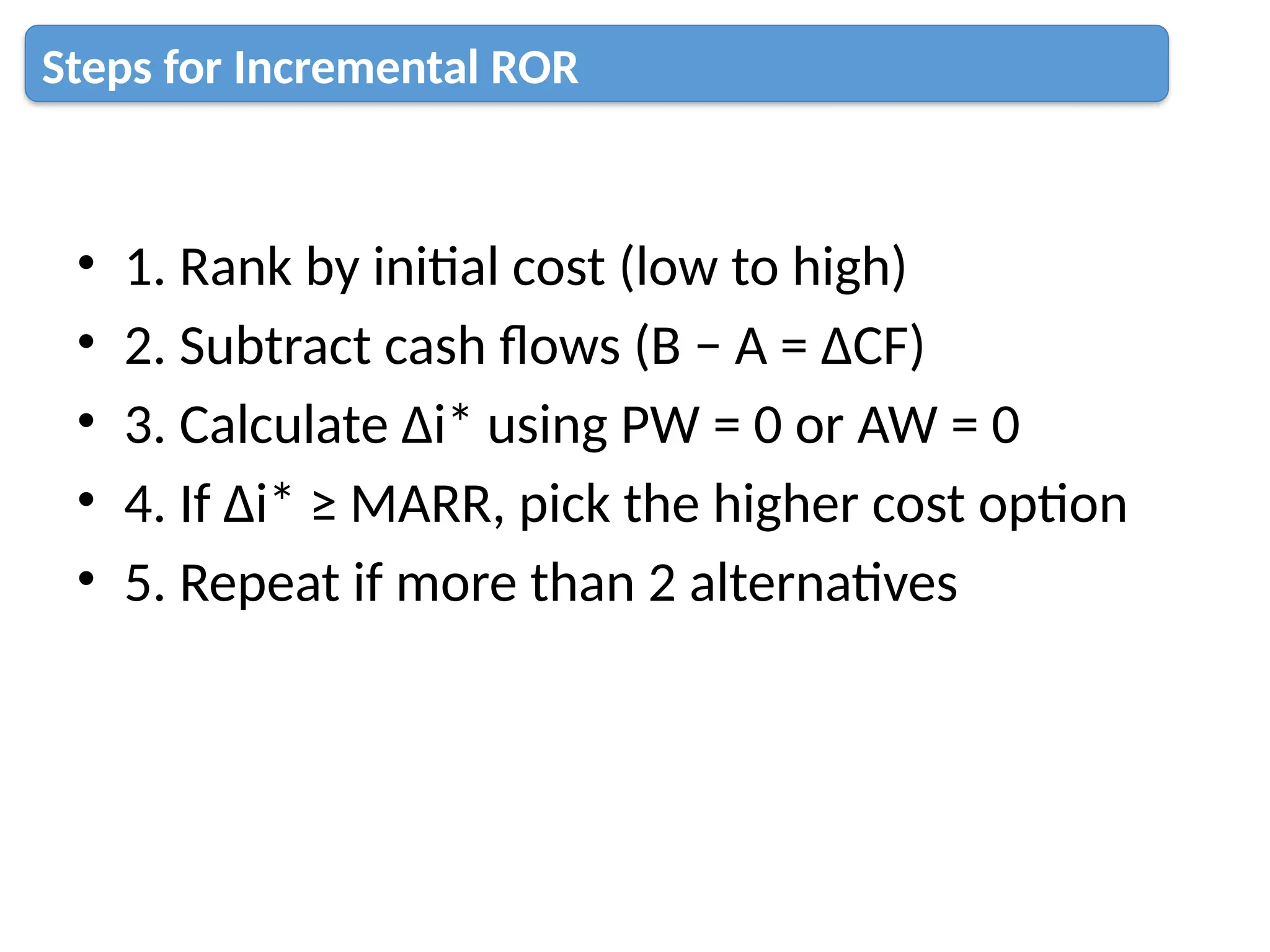 • 1. Rank by initial cost (low to high)
• 2. Subtract cash flows (B − A = ΔCF)
• 3. Calculate Δi* using PW = 0 or AW = 0
• 4. If Δi* ≥ MARR, pick the higher cost option
• 5. Repeat if more than 2 alternatives
Steps for Incremental ROR
 