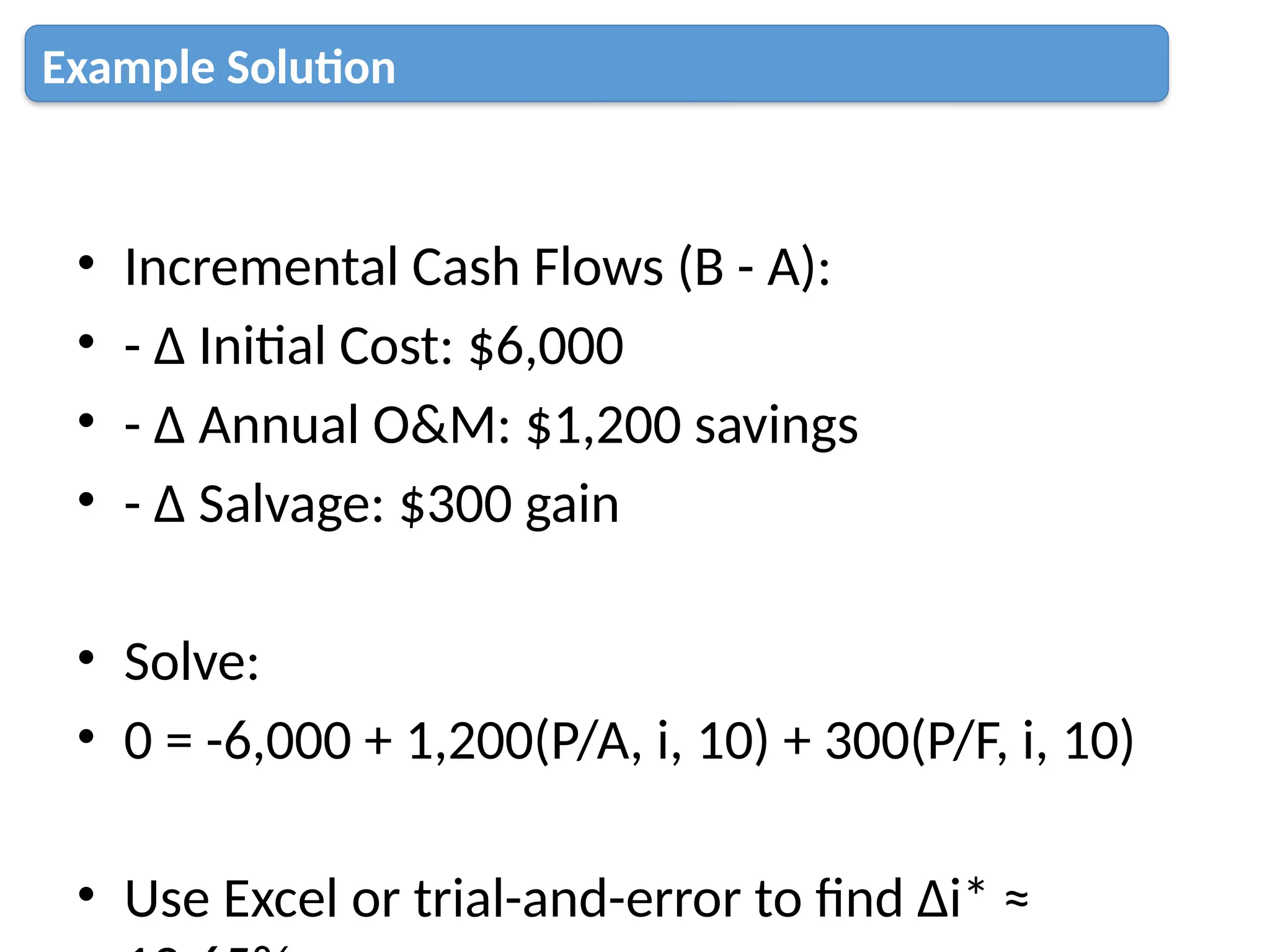 • Incremental Cash Flows (B - A):
• - Δ Initial Cost: $6,000
• - Δ Annual O&M: $1,200 savings
• - Δ Salvage: $300 gain
• Solve:
• 0 = -6,000 + 1,200(P/A, i, 10) + 300(P/F, i, 10)
• Use Excel or trial-and-error to find Δi* ≈
Example Solution
 