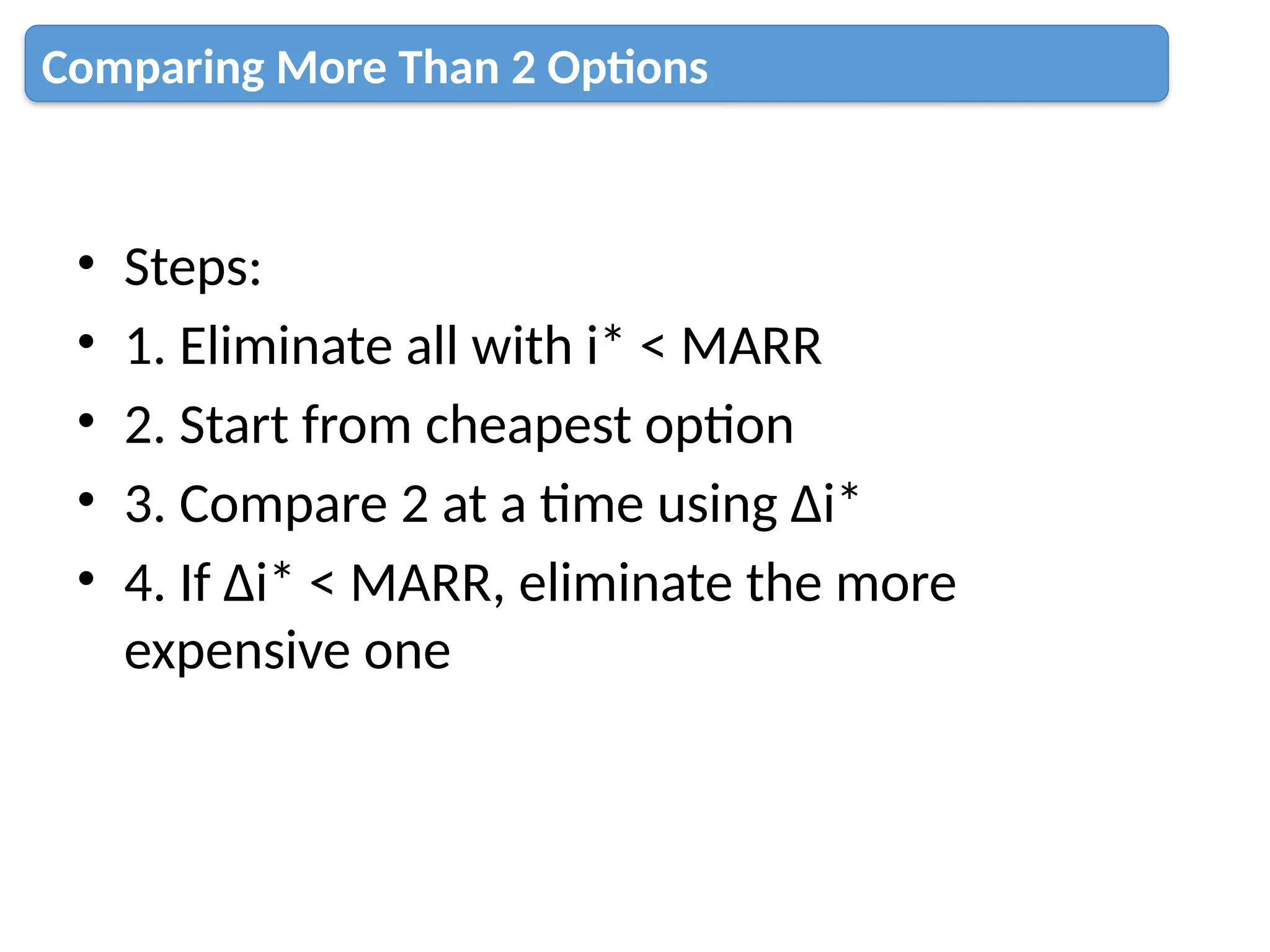 • Steps:
• 1. Eliminate all with i* < MARR
• 2. Start from cheapest option
• 3. Compare 2 at a time using Δi*
• 4. If Δi* < MARR, eliminate the more
expensive one
Comparing More Than 2 Options
 