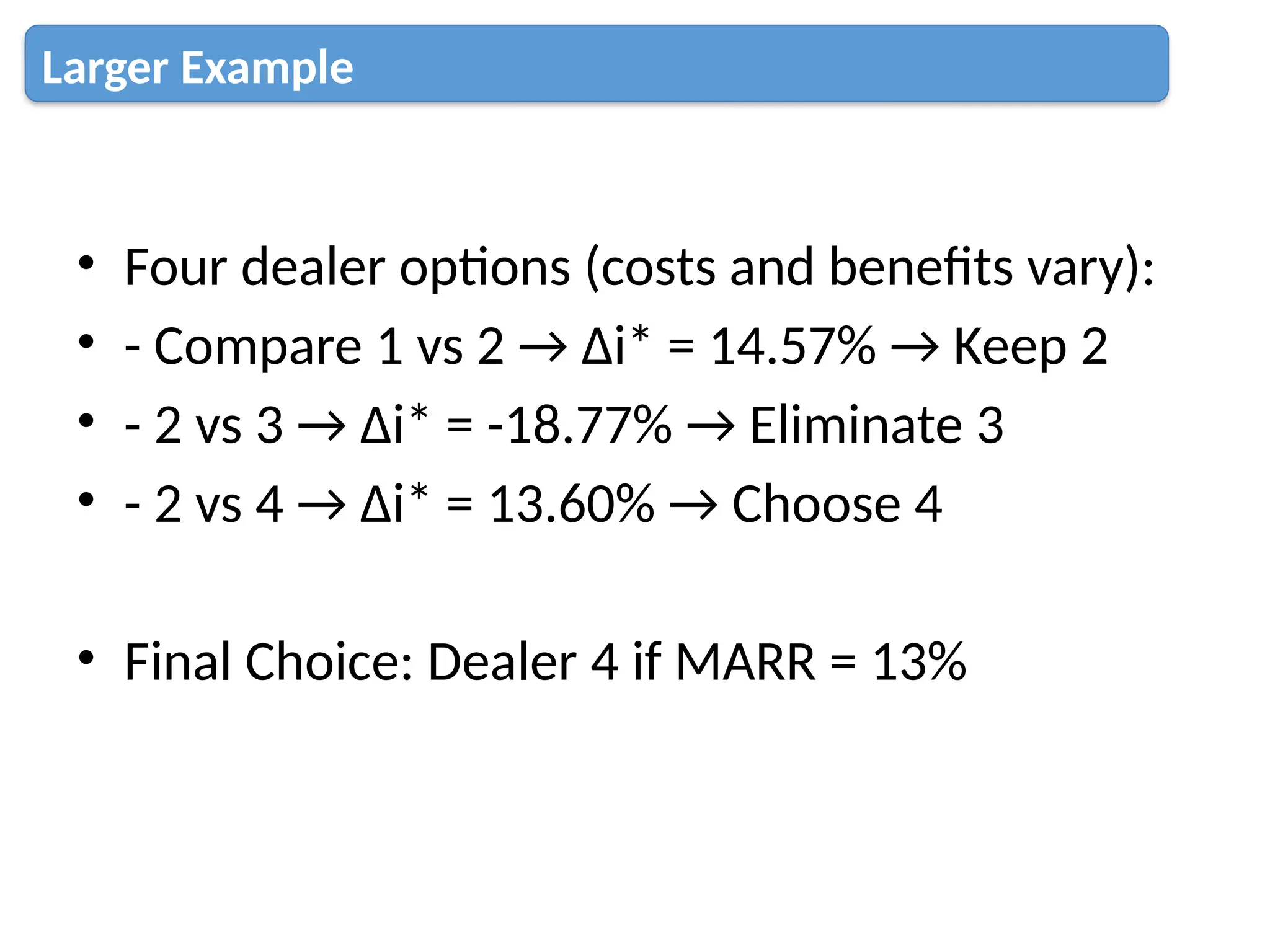 • Four dealer options (costs and benefits vary):
• - Compare 1 vs 2 → Δi* = 14.57% → Keep 2
• - 2 vs 3 → Δi* = -18.77% → Eliminate 3
• - 2 vs 4 → Δi* = 13.60% → Choose 4
• Final Choice: Dealer 4 if MARR = 13%
Larger Example
 