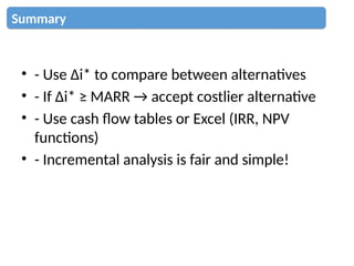 • - Use Δi* to compare between alternatives
• - If Δi* ≥ MARR → accept costlier alternative
• - Use cash flow tables or Excel (IRR, NPV
functions)
• - Incremental analysis is fair and simple!
Summary
 