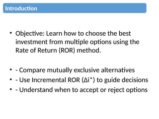 • Objective: Learn how to choose the best
investment from multiple options using the
Rate of Return (ROR) method.
• - Compare mutually exclusive alternatives
• - Use Incremental ROR (Δi*) to guide decisions
• - Understand when to accept or reject options
Introduction
 
