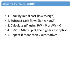 • 1. Rank by initial cost (low to high)
• 2. Subtract cash flows (B − A = ΔCF)
• 3. Calculate Δi* using PW = 0 or AW = 0
• 4. If Δi* ≥ MARR, pick the higher cost option
• 5. Repeat if more than 2 alternatives
Steps for Incremental ROR
 