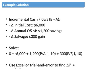 • Incremental Cash Flows (B - A):
• - Δ Initial Cost: $6,000
• - Δ Annual O&M: $1,200 savings
• - Δ Salvage: $300 gain
• Solve:
• 0 = -6,000 + 1,200(P/A, i, 10) + 300(P/F, i, 10)
• Use Excel or trial-and-error to find Δi* ≈
Example Solution
 