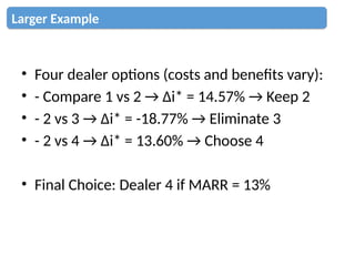 • Four dealer options (costs and benefits vary):
• - Compare 1 vs 2 → Δi* = 14.57% → Keep 2
• - 2 vs 3 → Δi* = -18.77% → Eliminate 3
• - 2 vs 4 → Δi* = 13.60% → Choose 4
• Final Choice: Dealer 4 if MARR = 13%
Larger Example
 