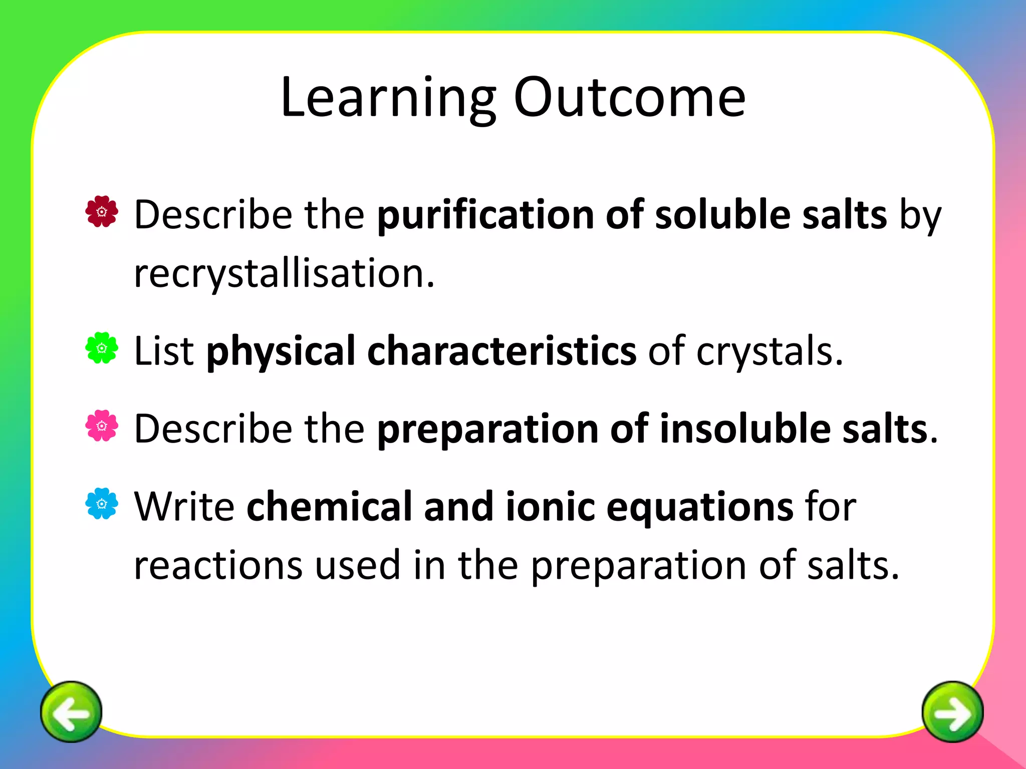 Learning Outcome
 Describe the purification of soluble salts by
  recrystallisation.
 List physical characteristics of crystals.
 Describe the preparation of insoluble salts.
 Write chemical and ionic equations for
  reactions used in the preparation of salts.
 