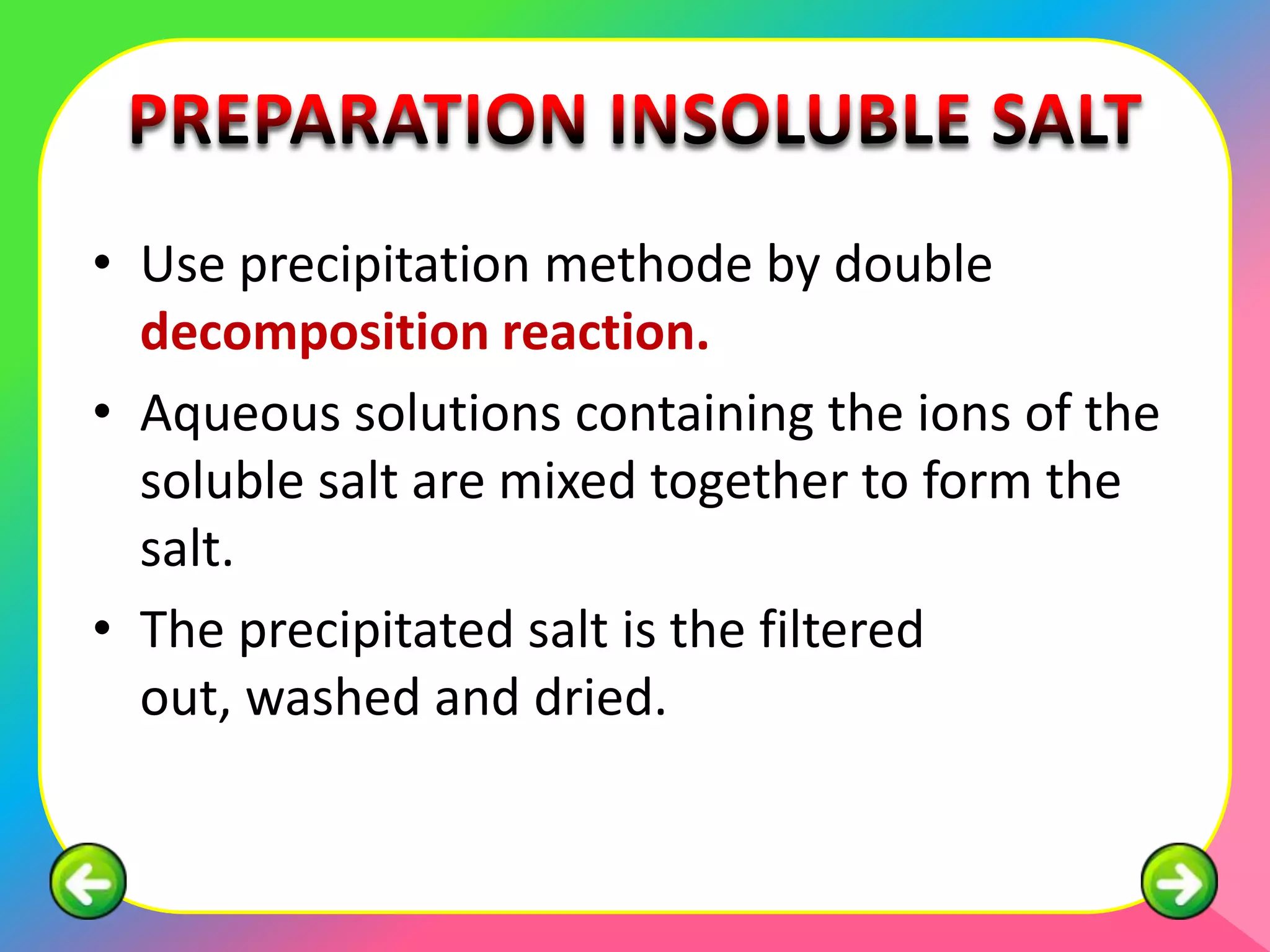 • Use precipitation methode by double
  decomposition reaction.
• Aqueous solutions containing the ions of the
  soluble salt are mixed together to form the
  salt.
• The precipitated salt is the filtered
  out, washed and dried.
 