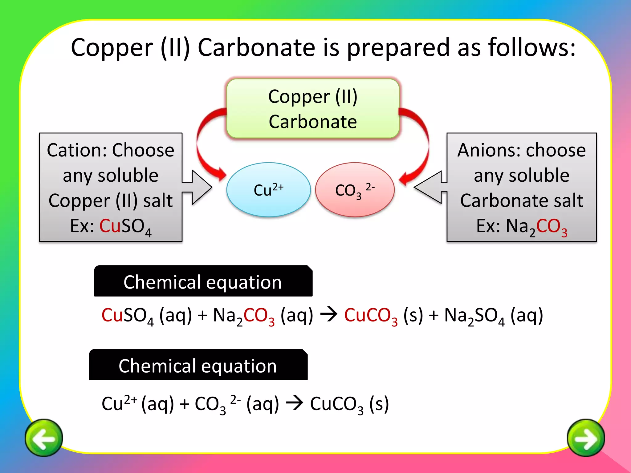 Copper (II) Carbonate is prepared as follows:
                          Copper (II)
                          Carbonate
Cation: Choose                                Anions: choose
 any soluble                                   any soluble
                        Cu2+      CO3 2-
Copper (II) salt                              Carbonate salt
  Ex: CuSO4                                     Ex: Na2CO3

         Chemical equation
      CuSO4 (aq) + Na2CO3 (aq)  CuCO3 (s) + Na2SO4 (aq)

        Chemical equation
      Cu2+ (aq) + CO3 2- (aq)  CuCO3 (s)
 