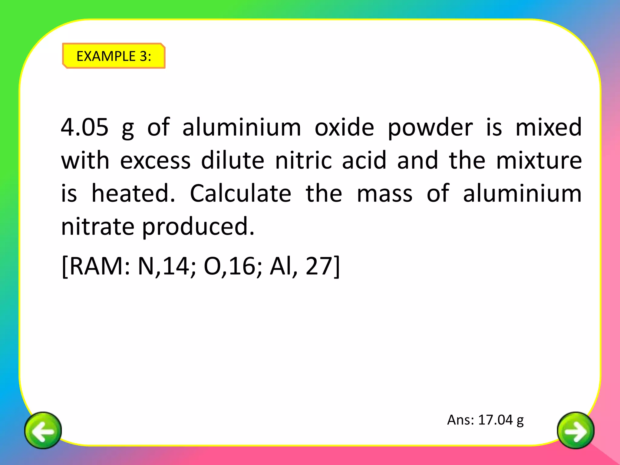 EXAMPLE 3:



4.05 g of aluminium oxide powder is mixed
with excess dilute nitric acid and the mixture
is heated. Calculate the mass of aluminium
nitrate produced.
[RAM: N,14; O,16; Al, 27]




                                  Ans: 17.04 g
 