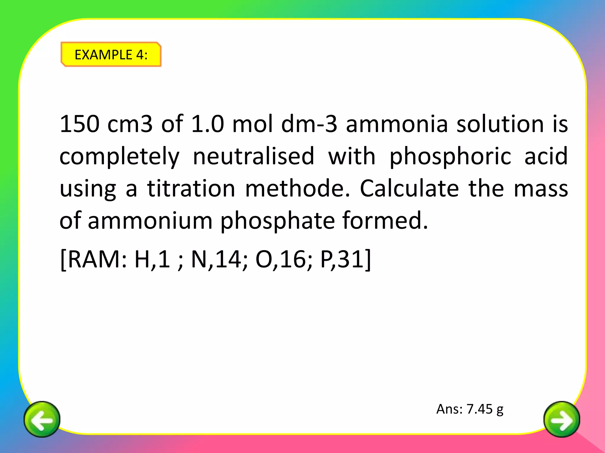 EXAMPLE 4:



150 cm3 of 1.0 mol dm-3 ammonia solution is
completely neutralised with phosphoric acid
using a titration methode. Calculate the mass
of ammonium phosphate formed.
[RAM: H,1 ; N,14; O,16; P,31]




                                 Ans: 7.45 g
 