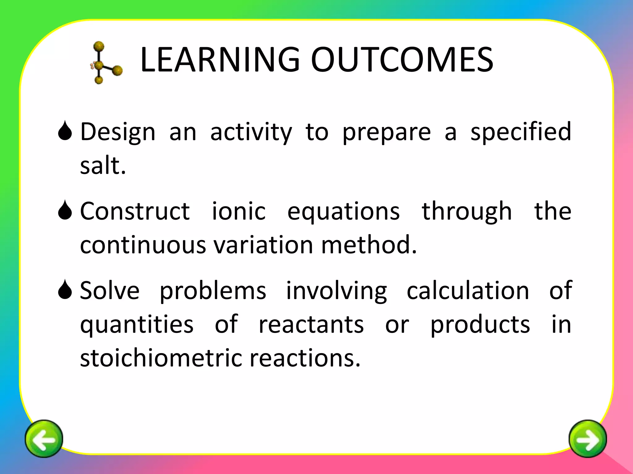 LEARNING OUTCOMES
 Design an activity to prepare a specified
  salt.
 Construct ionic equations through the
  continuous variation method.
 Solve problems involving calculation of
  quantities of reactants or products in
  stoichiometric reactions.
 