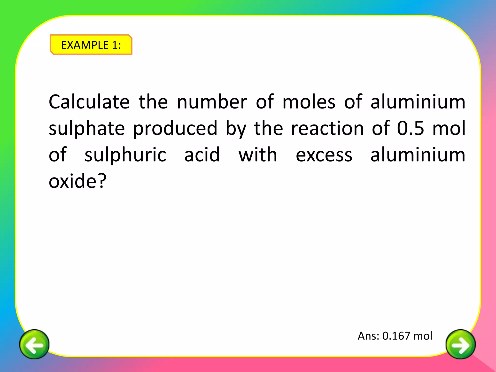 EXAMPLE 1:



Calculate the number of moles of aluminium
sulphate produced by the reaction of 0.5 mol
of sulphuric acid with excess aluminium
oxide?




                                Ans: 0.167 mol
 