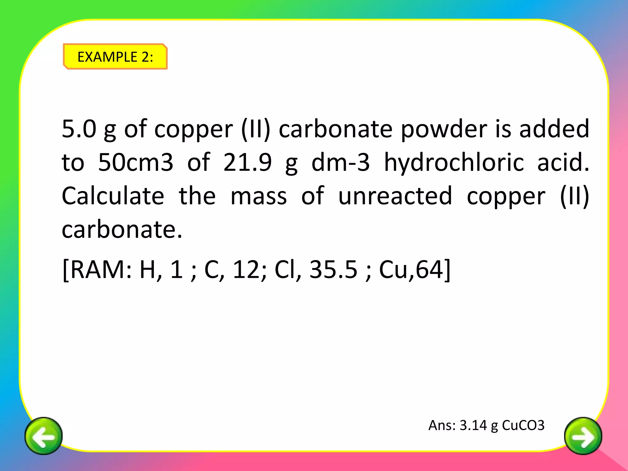 EXAMPLE 2:



5.0 g of copper (II) carbonate powder is added
to 50cm3 of 21.9 g dm-3 hydrochloric acid.
Calculate the mass of unreacted copper (II)
carbonate.
[RAM: H, 1 ; C, 12; Cl, 35.5 ; Cu,64]




                               Ans: 3.14 g CuCO3
 