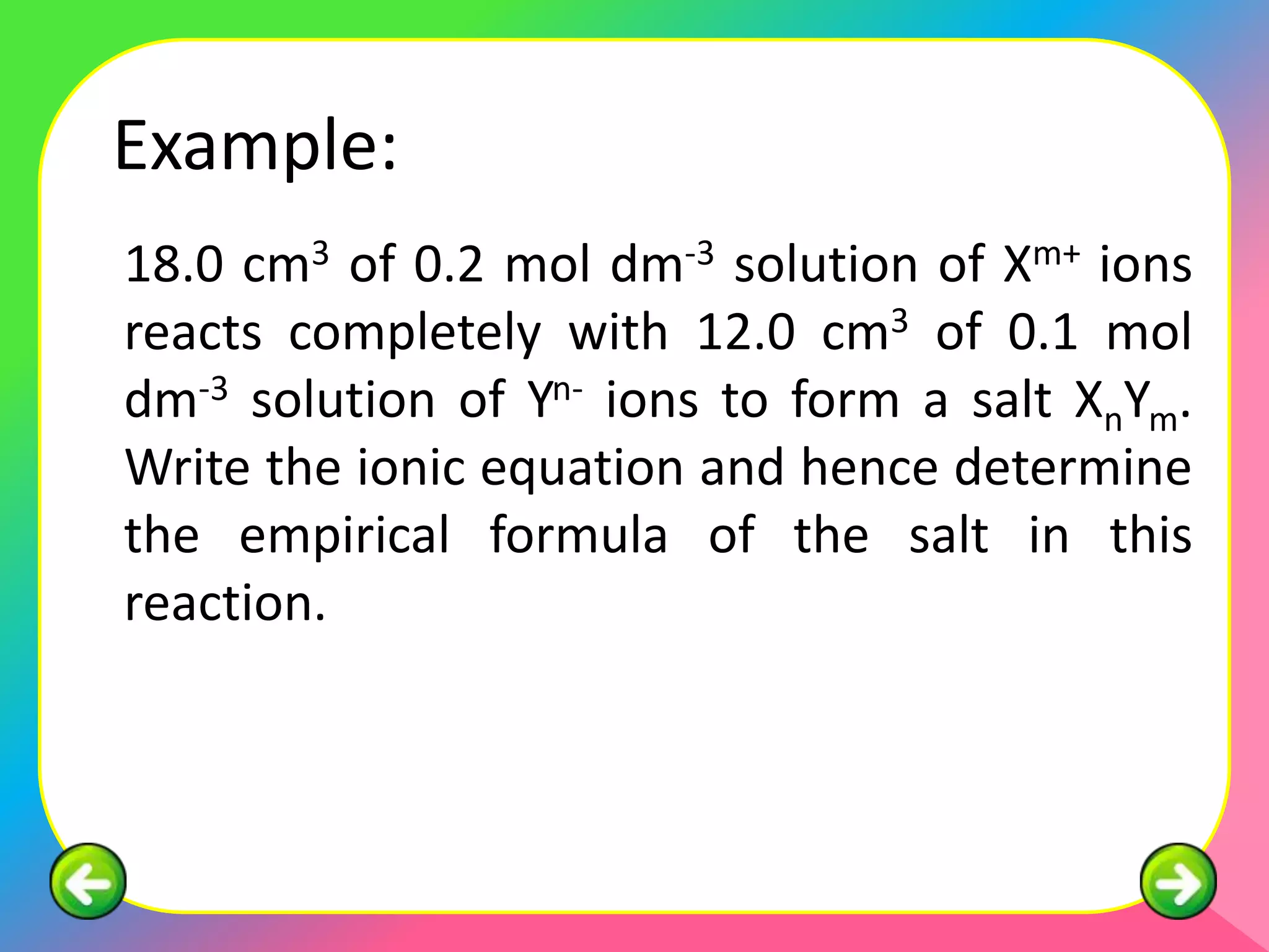 Example:
18.0 cm3 of 0.2 mol dm-3 solution of Xm+ ions
reacts completely with 12.0 cm3 of 0.1 mol
dm-3 solution of Yn- ions to form a salt XnYm.
Write the ionic equation and hence determine
the empirical formula of the salt in this
reaction.
 