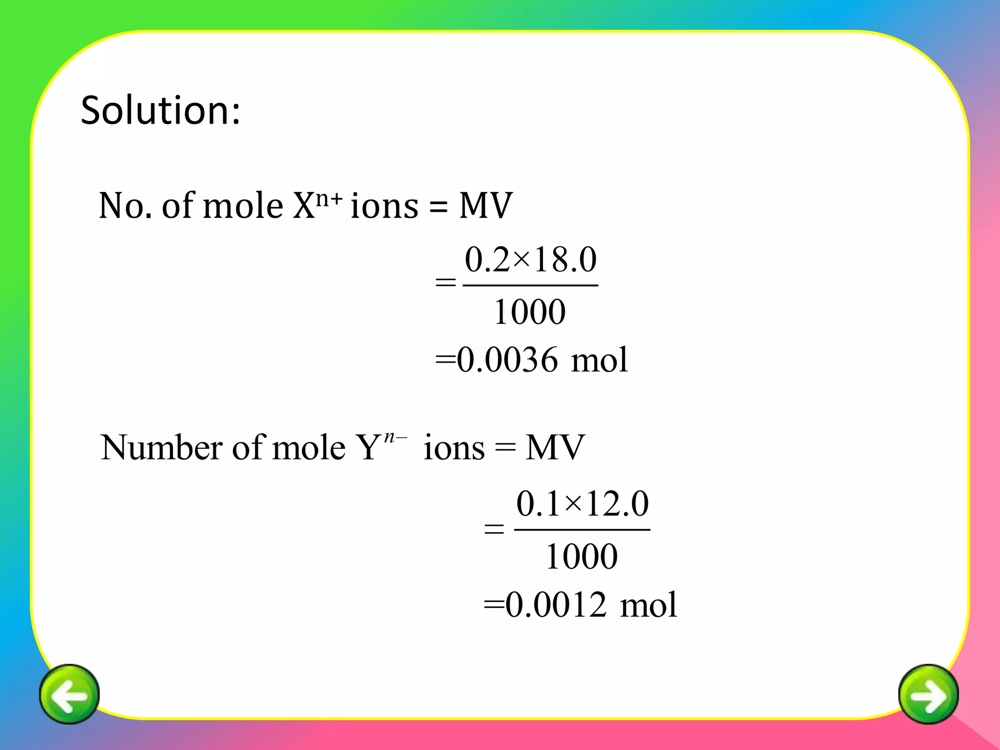 Solution:

No. of mole Xn+ ions = MV
                       0.2×18.0
                     =
                         1000
                     =0.0036 mol

 Number of mole Y n ions = MV
                         0.1×12.0
                           1000
                       =0.0012 mol
 