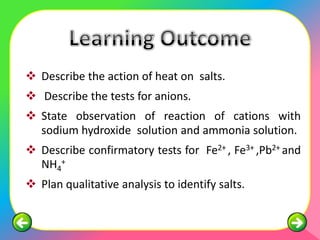  Describe the action of heat on salts.
 Describe the tests for anions.
 State observation of reaction of cations with
  sodium hydroxide solution and ammonia solution.
 Describe confirmatory tests for Fe2+ , Fe3+ ,Pb2+ and
  NH4+
 Plan qualitative analysis to identify salts.
 