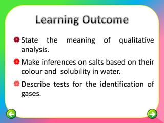  State the    meaning     of   qualitative
  analysis.
 Make inferences on salts based on their
  colour and solubility in water.
 Describe tests for the identification of
  gases.
 