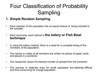 Four Classification of Probability
               Sampling
1. Simple Random Sampling

•   Each member of the population has an equal chance of being included in
    the samples

•   Most commonly used method is the       lottery or Fish Bowl
    technique

•   In using the lottery method, there is a need for a complete listing of the
    members of the population.

•   The names or codes of all members are written on pieces of paper cards
    and placed in a container.

•   The researcher draws the desired number of sample from the container.

•   The process is relatively easy for small population but relatively difficult
    and time consuming for a large population
 