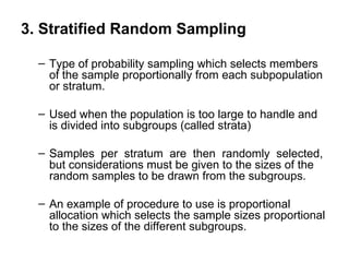 3. Stratified Random Sampling

  – Type of probability sampling which selects members
    of the sample proportionally from each subpopulation
    or stratum.

  – Used when the population is too large to handle and
    is divided into subgroups (called strata)

  – Samples per stratum are then randomly selected,
    but considerations must be given to the sizes of the
    random samples to be drawn from the subgroups.

  – An example of procedure to use is proportional
    allocation which selects the sample sizes proportional
    to the sizes of the different subgroups.
 