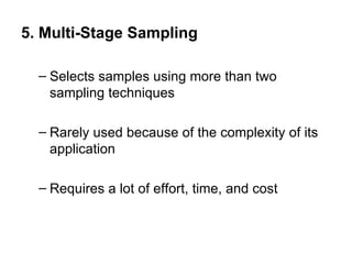 5. Multi-Stage Sampling

  – Selects samples using more than two
    sampling techniques

  – Rarely used because of the complexity of its
    application

  – Requires a lot of effort, time, and cost
 