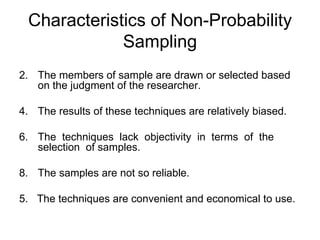 Characteristics of Non-Probability
             Sampling
2. The members of sample are drawn or selected based
   on the judgment of the researcher.

4. The results of these techniques are relatively biased.

6. The techniques lack objectivity in terms of the
   selection of samples.

8. The samples are not so reliable.

5. The techniques are convenient and economical to use.
 