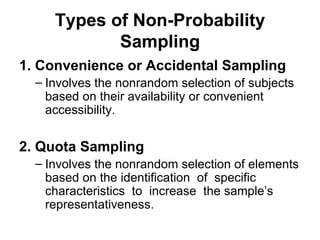 Types of Non-Probability
            Sampling
1. Convenience or Accidental Sampling
  – Involves the nonrandom selection of subjects
    based on their availability or convenient
    accessibility.


2. Quota Sampling
  – Involves the nonrandom selection of elements
    based on the identification of specific
    characteristics to increase the sample’s
    representativeness.
 