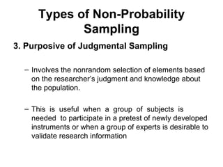 Types of Non-Probability
             Sampling
3. Purposive of Judgmental Sampling

  – Involves the nonrandom selection of elements based
    on the researcher’s judgment and knowledge about
    the population.

  – This is useful when a group of subjects is
    needed to participate in a pretest of newly developed
    instruments or when a group of experts is desirable to
    validate research information
 