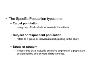 • The Specific Population types are:
  – Target population
     • is a group of individuals who meets the criteria.


  – Subject or respondent population
     • refers to a group of individuals participating in the study.


  – Strata or stratum
     • is described as a mutually exclusive segment of a population
       established by one or more characteristics.
 