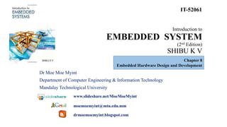 Introduction to
EMBEDDED SYSTEM
(2nd Edition)
SHIBU K V
Dr Moe Moe Myint
Department of Computer Engineering & Information Technology
Mandalay Technological University
www.slideshare.net/MoeMoeMyint
moemoemyint@mtu.edu.mm
drmoemoemyint.blogspot.com
IT-52061
Chapter 8
Embedded Hardware Design and Development
 