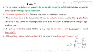 Mandalay Technological University
Department of Computer Engineering and Information Technology
Lecture Slides for Textbook Introduction to Embedded Systems, Moe Moe Myint, 2017-2018
Cont’d
 For the output pin to function properly, the output pin should be pulled, to the desired voltage for
the o/p device, through a pull-up resistor.
 The output signal of the IC is fed to the base of an open collector transistor.
 When the base drive to the transistor is ON and the collector is in open state, the o/p pin floats.
This state is also known as ‘high impedance’ state. Here the output is neither driven to logic ‘high’
nor logic ‘low’.
 If a pull-up resistor is connected to the o/p pin, when the base drive is ON, the o/p pin becomes at
logic 0 (0 V).
 With a pull-up resistor, if the base driver is 0, the o/p will be at logic high (Voltage = 𝑉𝑐𝑐).
 