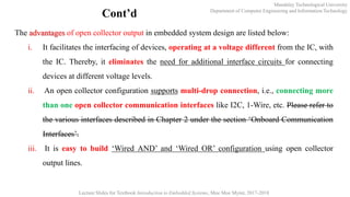 Mandalay Technological University
Department of Computer Engineering and Information Technology
Lecture Slides for Textbook Introduction to Embedded Systems, Moe Moe Myint, 2017-2018
Cont’d
The advantages of open collector output in embedded system design are listed below:
i. It facilitates the interfacing of devices, operating at a voltage different from the IC, with
the IC. Thereby, it eliminates the need for additional interface circuits for connecting
devices at different voltage levels.
ii. An open collector configuration supports multi-drop connection, i.e., connecting more
than one open collector communication interfaces like I2C, 1-Wire, etc. Please refer to
the various interfaces described in Chapter 2 under the section ‘Onboard Communication
Interfaces’.
iii. It is easy to build ‘Wired AND’ and ‘Wired OR’ configuration using open collector
output lines.
 