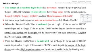 Lecture Slides for Textbook Introduction to Embedded Systems, Moe Moe Myint, 2017-2018
Tri-State Output
 The output of a standard logic device has two states, namely ‘Logic 0 (LOW)’ and
‘Logic 1 (HIGH)’ whereas tri-state devices have three states for the output, namely,
‘Logic 0 (LOW)’, ‘Logic 1 (HIGH)’, and the ‘High Impedance (FLOAT)’.
 A tri-state logic device contains a device activation line called ‘Device Enable’.
 When the ‘Device Enable’ line is activated (set at ‘Logic 1’ for an active ‘HIGH’
enable input and at ‘Logic 0’ for an active ‘LOW’ enable input), the device acts like a
normal logic device and the output will be in any one of the logic conditions, ‘Logic 0
(LOW)’ or ‘Logic 1 (HIGH)’.
When the ‘Device Enable’ line is de-activated (set at ‘Logic 0’ for an active ‘HIGH’
enable input and at ‘Logic 1’ for an active ‘LOW’ enable input), the output of the logic
device enters in a high impedance state and the device is said to be in the floating state.
Mandalay Technological University
Department of Computer Engineering and Information Technology
 