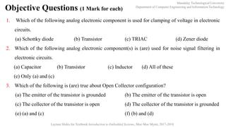 Mandalay Technological University
Department of Computer Engineering and Information Technology
Lecture Slides for Textbook Introduction to Embedded Systems, Moe Moe Myint, 2017-2018
Objective Questions (1 Mark for each)
1. Which of the following analog electronic component is used for clamping of voltage in electronic
circuits.
(a) Schottky diode (b) Transistor (c) TRIAC (d) Zener diode
2. Which of the following analog electronic component(s) is (are) used for noise signal filtering in
electronic circuits.
(a) Capacitor (b) Transistor (c) Inductor (d) All of these
(e) Only (a) and (c)
3. Which of the following is (are) true about Open Collector configuration?
(a) The emitter of the transistor is grounded (b) The emitter of the transistor is open
(c) The collector of the transistor is open (d) The collector of the transistor is grounded
(e) (a) and (c) (f) (b) and (d)
 