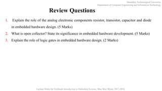 Mandalay Technological University
Department of Computer Engineering and Information Technology
Lecture Slides for Textbook Introduction to Embedded Systems, Moe Moe Myint, 2017-2018
Review Questions
1. Explain the role of the analog electronic components resistor, transistor, capacitor and diode
in embedded hardware design. (5 Marks)
2. What is open collector? State its significance in embedded hardware development. (5 Marks)
3. Explain the role of logic gates in embedded hardware design. (2 Marks)
 