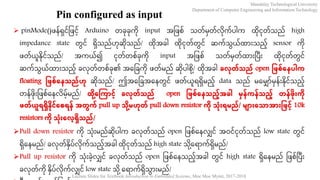 Mandalay Technological University
Department of Computer Engineering and Information Technology
Lecture Slides for Textbook Introduction to Embedded Systems, Moe Moe Myint, 2017-2018
Pin configured as input
 pinMode()ဖန်ရှင်ဖဖင့်် Arduino တခုခုကု input အဖဖစ် သတ်မှတ်လုက်ပါက ထုငုတ်သည် high
impedance state တွင် ရှသည်ဟုဆုသည်/ ထုအခါ ထုငုတ်တွင် ဆက်သွယ်ထ ားသည့်် sensor ကု
ဖတ်ယူနုင်သည်/ အကယ်၍ ငုတ်တစ်ခုကု input အဖဖစ် သတ်မှတ်ထ ားပပား ထုငုတ်တွင်
ဆက်သွယ်ထ ားသည့်် ခလုတ်တစ်ခု၏ အခဖခကု ဖတ်မည် ဆုပါစု ့်/ ထုအခါ ခလုတ်သည်် open ဖြစ်နေပါက
floating ဖြစ်နေသည််ဟု ဆုသည်/ ဤအခဖခအခနတွင် ဖတ်ယူရရှမည့်် data သည် မခမ ်မှန်ားနုင်သည့််
တန်ဖုားဖဖစ်ခနလမ့််မည်/ ထု ို့န ကြောင်ို့ ခလုတ်သည်် open ဖြစ်နေသည််ို့အခါ မှေ်ကေ်သည််ို့ တေ်ြုိုးကု
ြတ်ယူရရှနုင်နစရေ် အတွက် pull up သညု ို့မဟုတ် pull down resistor ကု သညုိုးရမ််/ မ ြောိုးနသညြောအြောိုးဖြင်ို့ 10k
resistors ကု သညုိုးနလို့ရှသည််/
Pull down resistor ကု သုားမည်ဆုပါက ခလုတ်သည် open ဖဖစ်ခနလ င် အ၀င်ငုတ်သည် low state တွင်
ရှခနမည်/ ခလုတ်နှပ်လုက်သည့််အခါ ထုငုတ်သည် high state သု ့်ခရ က်ရှမည်/
Pull up resistor ကု သုားခ့်လ င် ခလုတ်သည် open ဖဖစ်ခနသည့််အခါ တွင် high state ရှခနမည် ဖဖစ်ပပား
ခလုတ်ကု နှပ်လုက်လ င် low state သု ့်ခရ က်ရှသွ ားမည်/
 