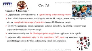Mandalay Technological University
Department of Computer Engineering and Information Technology
Lecture Slides for Textbook Introduction to Embedded Systems, Moe Moe Myint, 2017-2018
Cont’d
Capacitors & Inductors
 Capacitors and inductors are used in signal filtering and resonating circuits.
 Reset circuit implementation, matching circuits for RF designs, power supply decoupling,
etc. are examples for the usage of capacitors in embedded hardware circuit.
 Electrolytic capacitors, ceramic capacitors, tantalum capacitors, etc. are the commonly used
capacitors in embedded hardware design.
 Inductors are widely used for filtering the power supply from ripples and noise signals.
 Inductors with inductance value in the microhenry (𝜇𝐻) range are commonly used in
embedded applications for filter and matching circuit implementation.
 