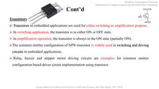 Mandalay Technological University
Department of Computer Engineering and Information Technology
Lecture Slides for Textbook Introduction to Embedded Systems, Moe Moe Myint, 2017-2018
Cont’d
Transistors
 Transistors in embedded applications are used for either switching or amplification purpose.
 In switching application, the transistor is in either ON or OFF state.
 In amplification operation, the transistor is always in the ON state (partially ON).
The common emitter configuration of NPN transistor is widely used in switching and driving
circuits in embedded applications.
 Relay, buzzer and stepper motor driving circuits are examples for common emitter
configuration based driver circuit implementation using transistor.
 