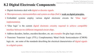  Digital electronics deal with digital or discrete signals.
 Microprocessors, microcontrollers and system on chips (SoCs) work on digital principles.
 Embedded systems employ various digital electronic circuits for ‘Glue logic’
implementation.
 ‘Glue logic’ is the custom digital electronic circuitry required to achieve compatible
interface between two different integrated circuit chips.
 Address decoders, latches, encoders/decoders, etc. are examples for glue logic circuits.
 Transistor Transistor Logic (TTL), Complementary Metal Oxide Semiconductor (CMOS)
logic etc. are some of the standards describing the electrical characteristics of digital signals
in a digital system.
Mandalay Technological University
Department of Computer Engineering and Information Technology
Lecture Slides for Textbook Introduction to Embedded Systems, Moe Moe Myint, 2017-2018
8.2 Digital Electronic Components
 