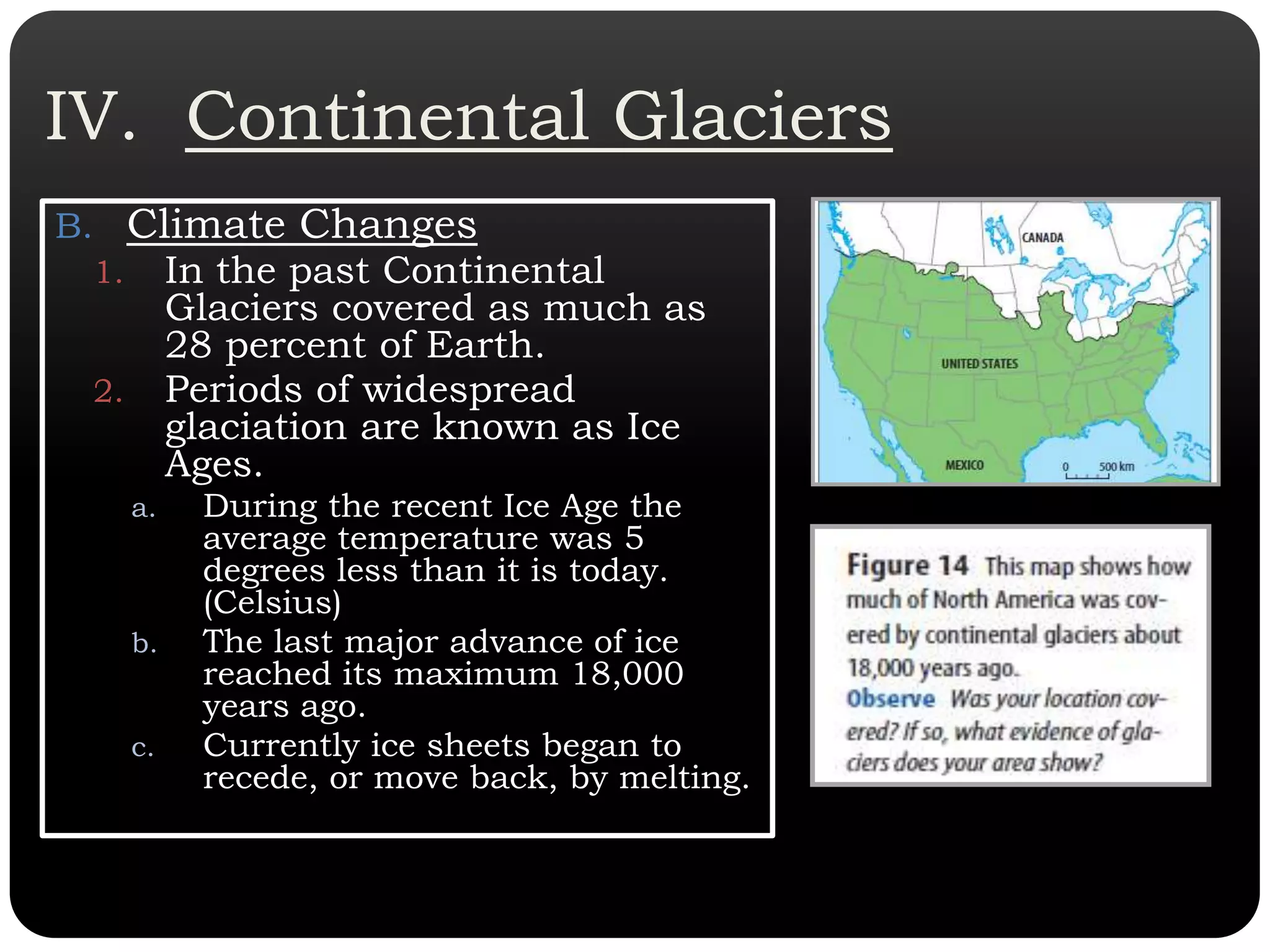 IV.  Continental GlaciersClimate ChangesIn the past Continental Glaciers covered as much as 28 percent of Earth. Periods of widespread glaciation are known as Ice Ages. During the recent Ice Age the average temperature was 5 degrees less than it is today. (Celsius)The last major advance of ice reached its maximum 18,000 years ago.  Currently ice sheets began to recede, or move back, by melting. 