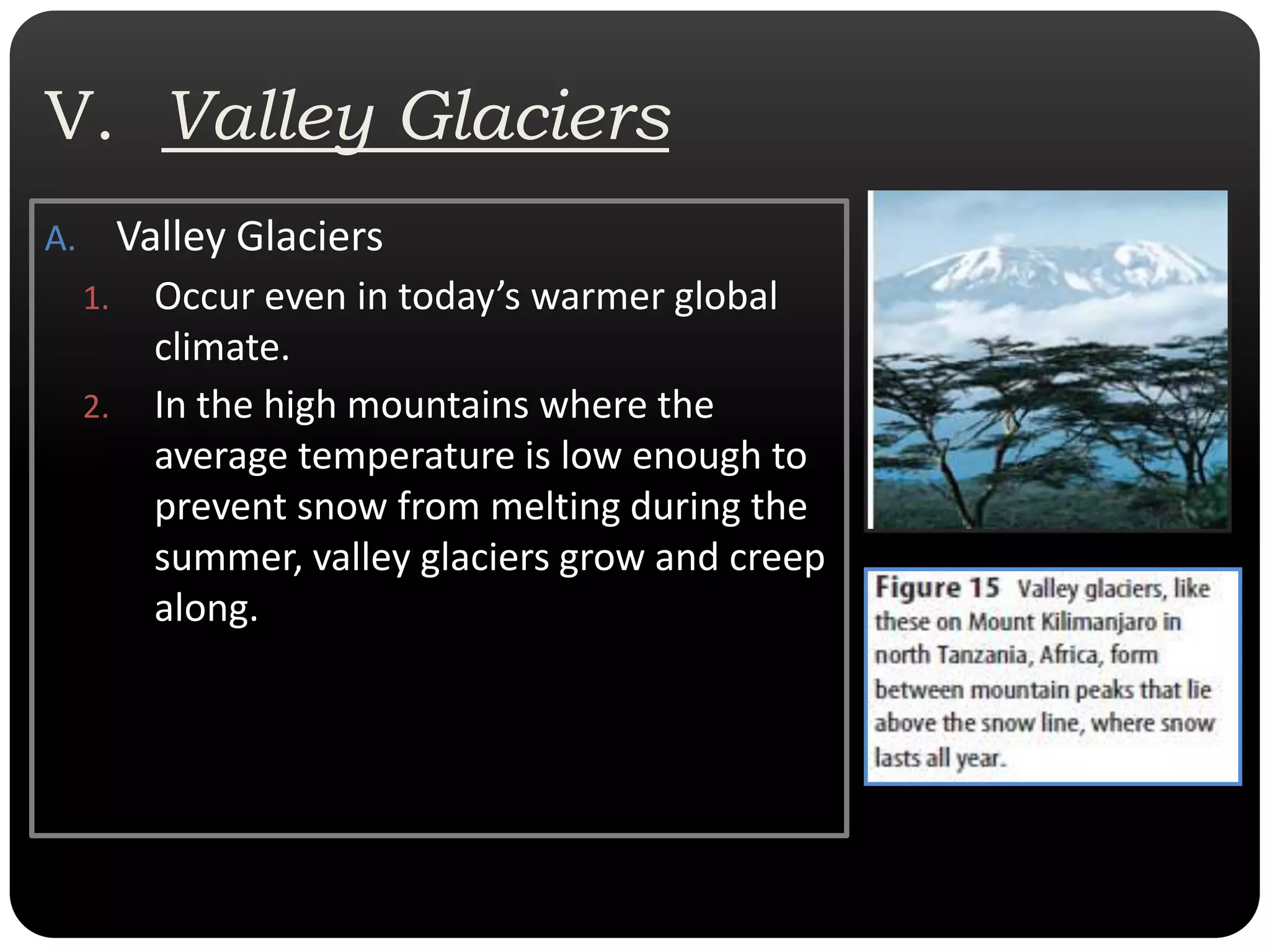 V.  Valley GlaciersValley GlaciersOccur even in today’s warmer global climate.  In the high mountains where the average temperature is low enough to prevent snow from melting during the summer, valley glaciers grow and creep along.  
