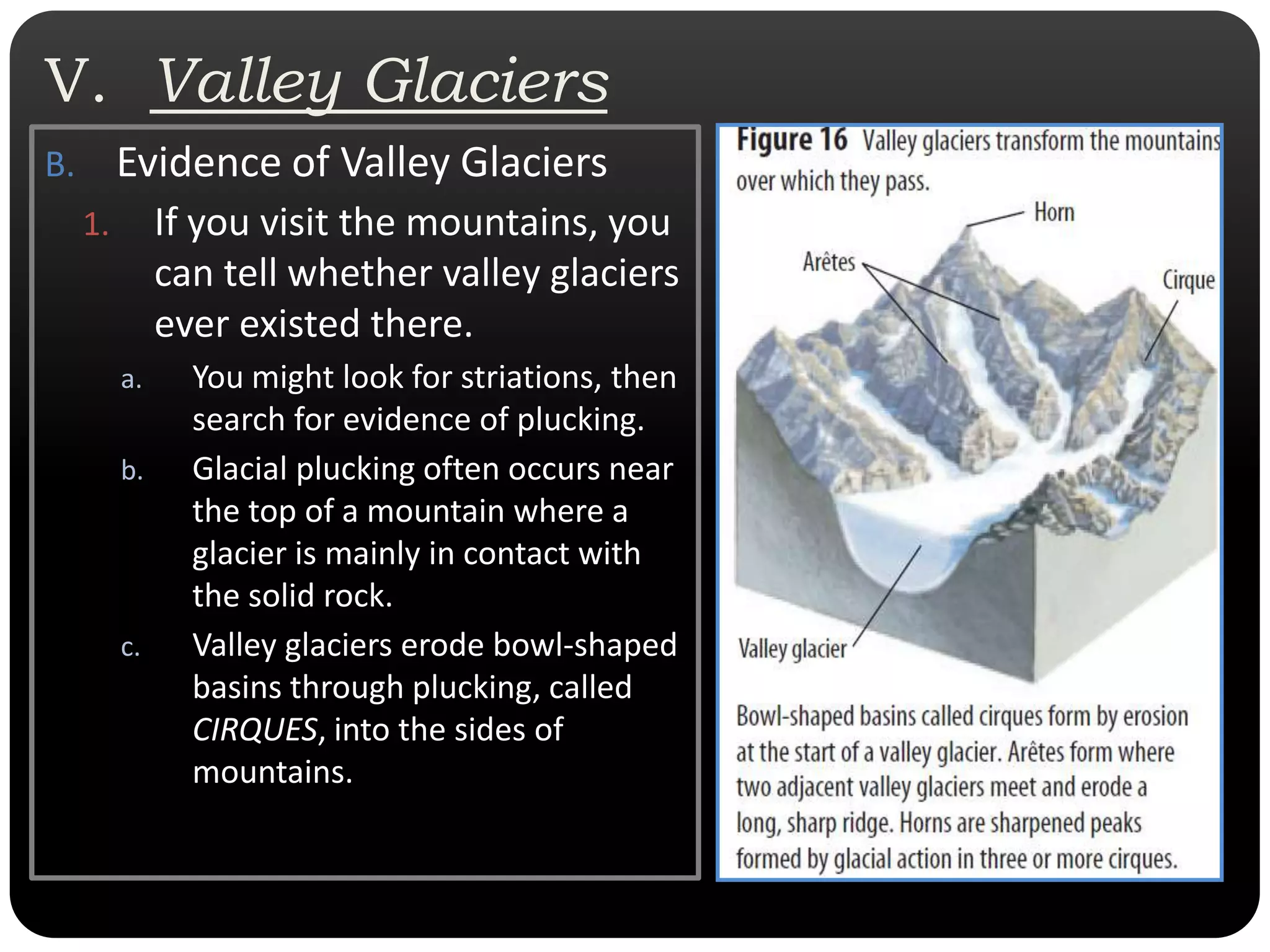 V.  Valley GlaciersEvidence of Valley GlaciersIf you visit the mountains, you can tell whether valley glaciers ever existed there. You might look for striations, then search for evidence of plucking. Glacial plucking often occurs near the top of a mountain where a glacier is mainly in contact with the solid rock. Valley glaciers erode bowl-shaped basins through plucking, called CIRQUES, into the sides of mountains.  