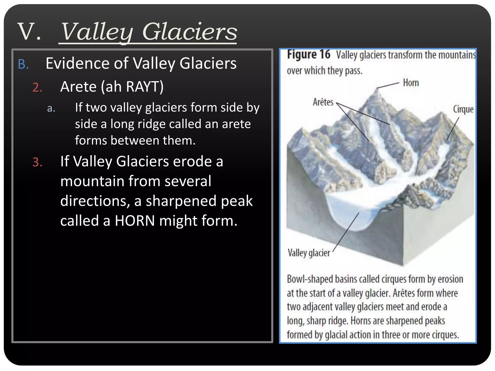 V.  Valley GlaciersEvidence of Valley GlaciersArete (ah RAYT)If two valley glaciers form side by side a long ridge called an arete forms between them. If Valley Glaciers erode a mountain from several directions, a sharpened peak called a HORN might form.  