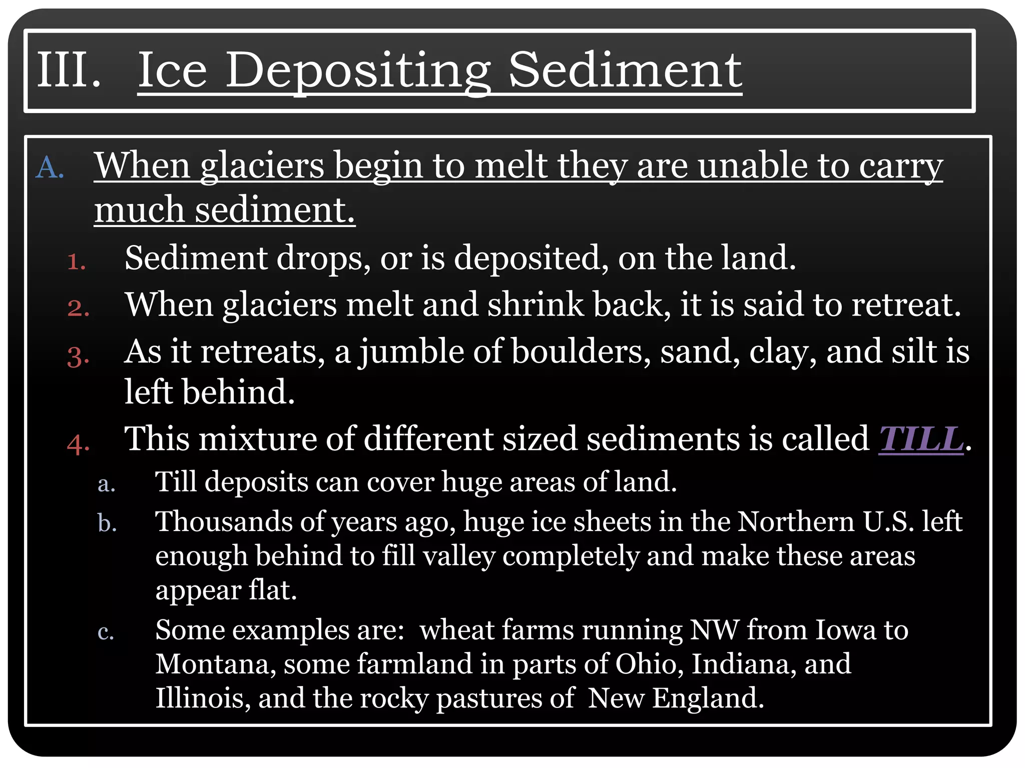 III.  Ice Depositing SedimentWhen glaciers begin to melt they are unable to carry much sediment. Sediment drops, or is deposited, on the land. When glaciers melt and shrink back, it is said to retreat. As it retreats, a jumble of boulders, sand, clay, and silt is left behind. This mixture of different sized sediments is called TILL. Till deposits can cover huge areas of land. Thousands of years ago, huge ice sheets in the Northern U.S. left enough behind to fill valley completely and make these areas appear flat. Some examples are:  wheat farms running NW from Iowa to Montana, some farmland in parts of Ohio, Indiana, and Illinois, and the rocky pastures of  New England. 